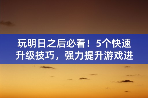 玩明日之后必看！5个快速升级技巧，强力提升游戏进度！