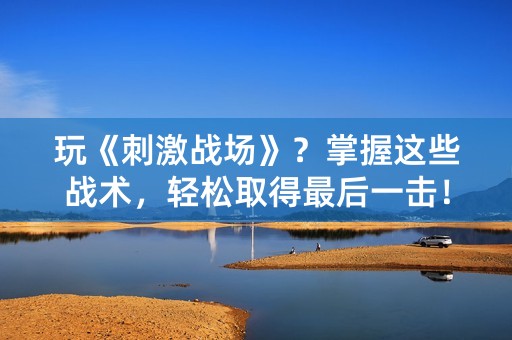 玩《刺激战场》？掌握这些战术，轻松取得最后一击！