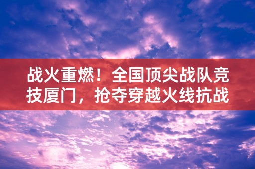 战火重燃！全国顶尖战队竞技厦门，抢夺穿越火线抗战精英赛桂冠！