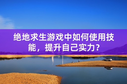 绝地求生游戏中如何使用技能，提升自己实力？