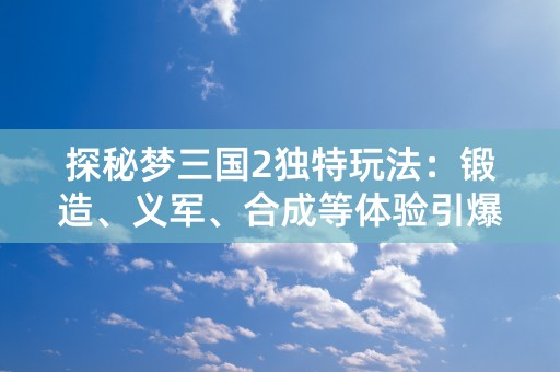 探秘梦三国2独特玩法：锻造、义军、合成等体验引爆全球玩家期待！