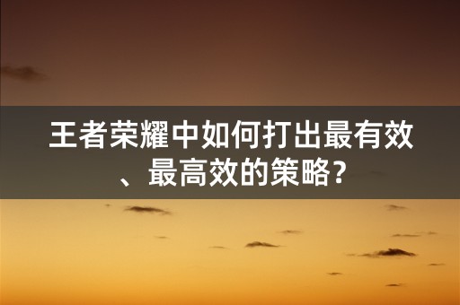 王者荣耀中如何打出最有效、最高效的策略？