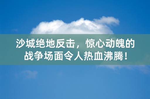 沙城绝地反击，惊心动魄的战争场面令人热血沸腾！