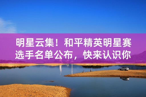 明星云集！和平精英明星赛选手名单公布，快来认识你的偶像！