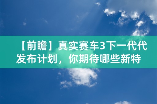 【前瞻】真实赛车3下一代代发布计划，你期待哪些新特性？