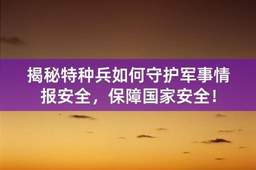 揭秘特种兵如何守护军事情报安全，保障国家安全！