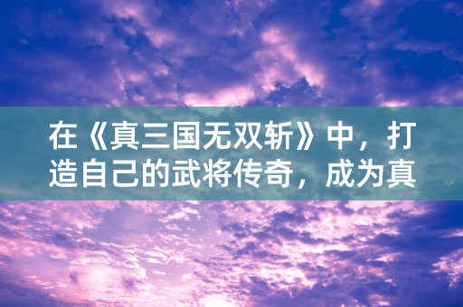 在《真三国无双斩》中，打造自己的武将传奇，成为真正的炫斗！