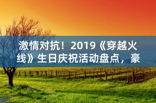 激情对抗！2019《穿越火线》生日庆祝活动盘点，豪华奖品等你来！