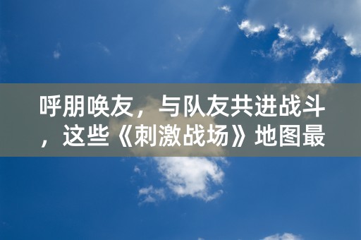 呼朋唤友，与队友共进战斗，这些《刺激战场》地图最适合！