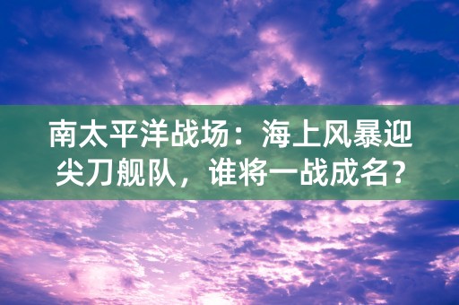 南太平洋战场：海上风暴迎尖刀舰队，谁将一战成名？