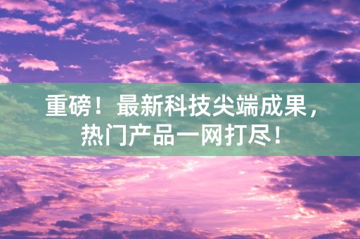 重磅！最新科技尖端成果，热门产品一网打尽！