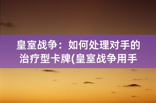 皇室战争：如何处理对手的治疗型卡牌(皇室战争用手机号登录的版本)