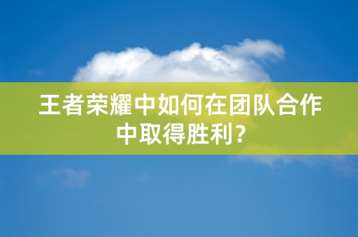 王者荣耀中如何在团队合作中取得胜利？