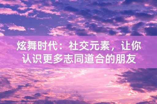 炫舞时代：社交元素，让你认识更多志同道合的朋友