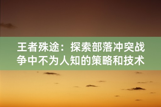 王者殊途：探索部落冲突战争中不为人知的策略和技术