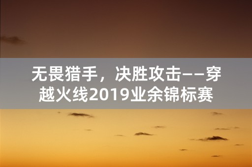 无畏猎手，决胜攻击——穿越火线2019业余锦标赛