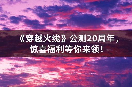 《穿越火线》公测20周年，惊喜福利等你来领！