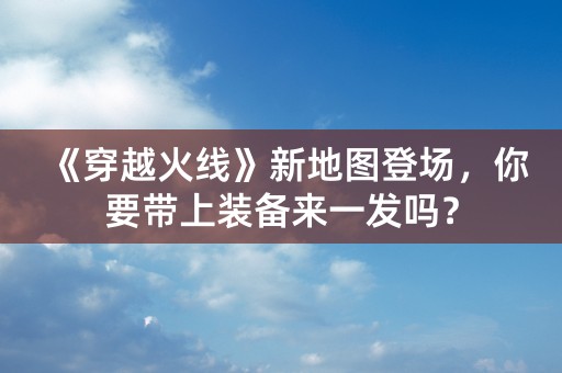 《穿越火线》新地图登场，你要带上装备来一发吗？