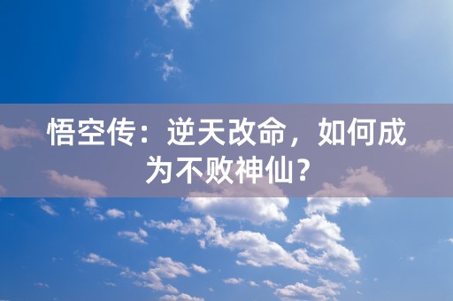 悟空传：逆天改命，如何成为不败神仙？