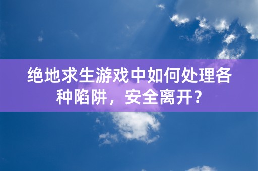 绝地求生游戏中如何处理各种陷阱，安全离开？