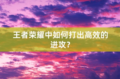 王者荣耀中如何打出高效的进攻？