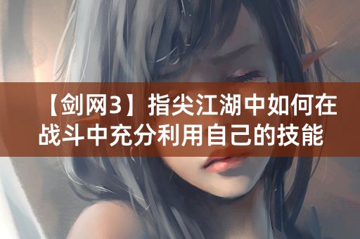 【剑网3】指尖江湖中如何在战斗中充分利用自己的技能和属性？1和平精英十大高手盘点，你居然不知道吗？