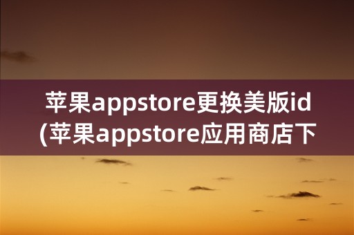 苹果appstore更换美版id(苹果appstore应用商店下载)