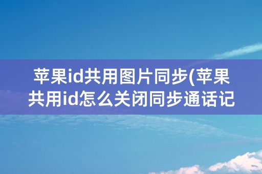 苹果id共用图片同步(苹果共用id怎么关闭同步通话记录)