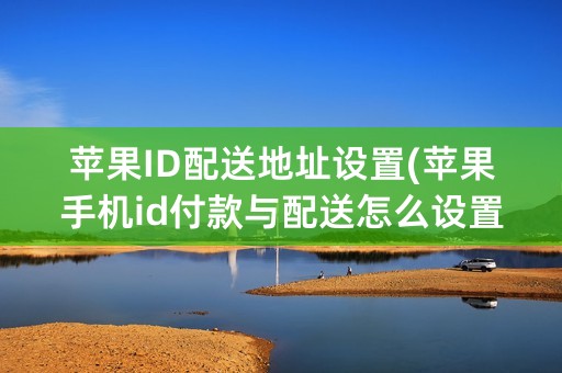 苹果ID配送地址设置(苹果手机id付款与配送怎么设置)