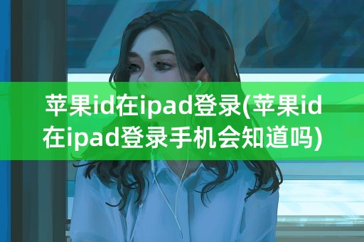 苹果id在ipad登录(苹果id在ipad登录手机会知道吗)