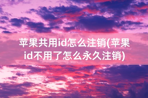 苹果共用id怎么注销(苹果id不用了怎么永久注销)