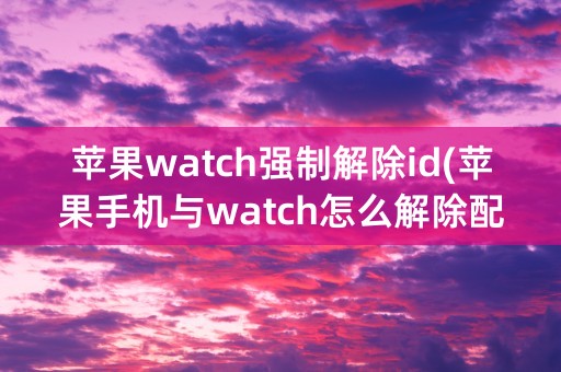 苹果watch强制解除id(苹果手机与watch怎么解除配对)