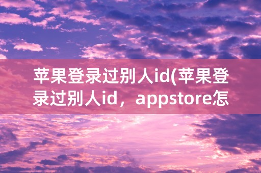 苹果登录过别人id(苹果登录过别人id，appstore怎么切换)