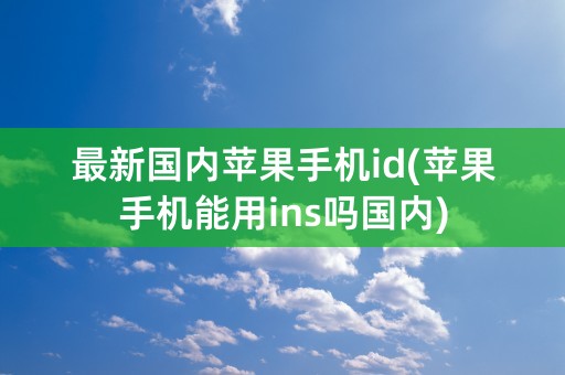 最新国内苹果手机id(苹果手机能用ins吗国内)