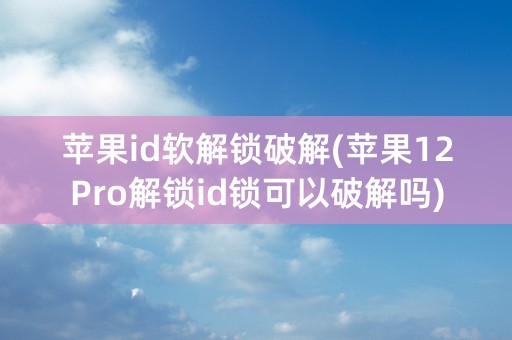 苹果id软解锁破解(苹果12Pro解锁id锁可以破解吗)