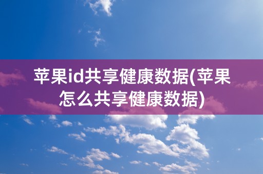 苹果id共享健康数据(苹果怎么共享健康数据)