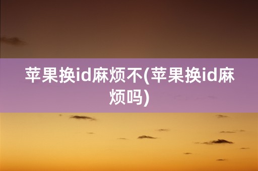 苹果换id麻烦不(苹果换id麻烦吗)