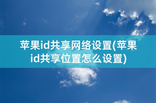 苹果id共享网络设置(苹果id共享位置怎么设置)