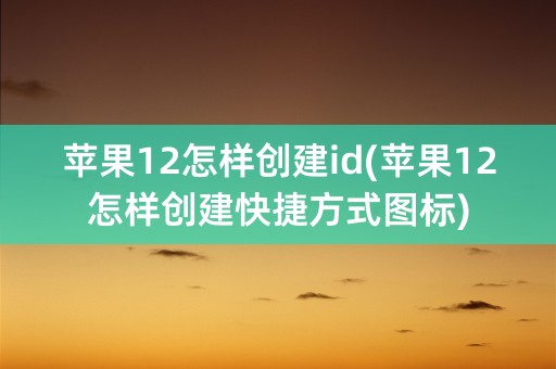 苹果12怎样创建id(苹果12怎样创建快捷方式图标)