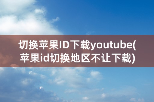 切换苹果ID下载youtube(苹果id切换地区不让下载)