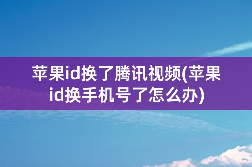 苹果id换了腾讯视频(苹果id换手机号了怎么办)